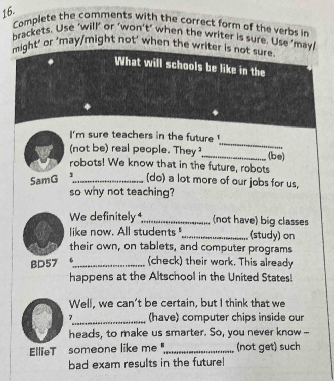 Complete the comments with the correct form of the verbs in 
brackets. Use ‘will’ or ‘won’t’ when the writer is sure. Use ’may/ 
might’ or 'may/might not’ when the writer is not sure. 
What will schools be like in the 
_ 
I'm sure teachers in the future ! 
(not be) real people. They ²_ (be) 
robots! We know that in the future, robots 
SamG 3_ 
(do) a lot more of our jobs for us, 
so why not teaching? 
We definitely _(not have) big classes 
like now. All students_ (study) on 
their own, on tablets, and computer programs 
BD57 6_ 
(check) their work. This already 
happens at the Altschool in the United States! 
Well, we can’t be certain, but I think that we 
7_ (have) computer chips inside our 
heads, to make us smarter. So, you never know -- 
EllieT someone like me _(not get) such 
bad exam results in the future!