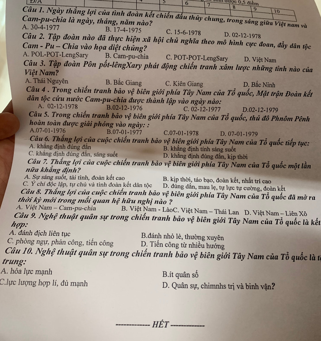 a Việt nam và
?
A. 30-4-1977 B. 17-4-1975 C. 15-6-1978 D. 02-12-1978
Câu 2. Tập đoàn nào đã thực hiện xã hội chủ nghĩa theo mô hình cực đoan, đẩy dân tộc
Cam - Pu - Chia vào họa diệt chủng?
A. POL-POT-LengSary B. Cam-pu-chia C. POT-POT-LengSary D. Việt Nam
Câu 3. Tập đoàn Pôn pốt-lêngXary phát động chiến tranh xâm lược những tỉnh nào của
Việt Nam?
A. Thái Nguyên B. Bắc Giang C. Kiên Giang D. Bắc Ninh
Câu 4 . Trong chiến tranh bảo vệ biên giới phía Tây Nam của Tổ quốc, Mặt trận Đoàn kết
dân tộc cứu nước Cam-pu-chia được thành lập vào ngày nào:
A. 02-12-1978 B.02-12-1976 C. 02-12-1977 D.02-12-1979
Câu 5. Trong chiến tranh bảo vệ biên giới phía Tây Nam của Tổ quốc, thủ đô Phnôm Pênh
hoàn toàn được giải phóng vào ngày: :
A.07-01-1976 B.07-01-1977 C.07-01-1978 D. 07-01-1979
Câu 6. Thắng lợi của cuộc chiến tranh bảo vệ biên giới phía Tây Nam của Tổ quốc tiếp tục:
A. khẳng định đúng đắn B. khăng định tính sáng suốt
C. khẳng định đúng đắn, sáng suốt D. khẳng định đúng đắn, kịp thời
Câu 7. Thắng lợi của cuộc chiến tranh bảo vệ biên giới phía Tây Nam của Tỗ quốc một lần
nữa khẳng định?
A. Sự sáng suốt, tài tình, đoàn kết cao B. kịp thời, táo bạo, đoàn kết, nhất trí cao
C. Ý chí độc lập, tự chủ và tình đoàn kết dân tộc D. đúng dắn, mau lẹ, tự lực tự cường, đoàn kết
Câu 8. Thắng lợi của cuộc chiến tranh bảo vệ biên giới phía Tây Nam của Tổ quốc đã mở ra
thời kỳ mới trong mối quan hệ hữu nghị nào ?
A. Việt Nam - Cam-pu-chia B. Việt Nam - LàoC. Việt Nam - Thái Lan D. Việt Nam - Liên Xô
Câu 9. Nghệ thuật quân sự trong chiến tranh bảo vệ biên giới Tây Nam của Tổ quốc là kết
hợp:
A. đánh địch liên tục B.đánh nhỏ lẻ, thường xuyên
C. phòng ngự, phản công, tiến công D. Tiến công từ nhiều hướng
Câu 10. Nghệ thuật quân sự trong chiến tranh bảo vệ biên giới Tây Nam của Tổ quốc là từ
trung:
A. hỏa lực mạnh
B.ít quân số
C.lực lượng hợp lí, đủ mạnh  D. Quân sự, chimnhs trị và binh vận?
_HÉT_