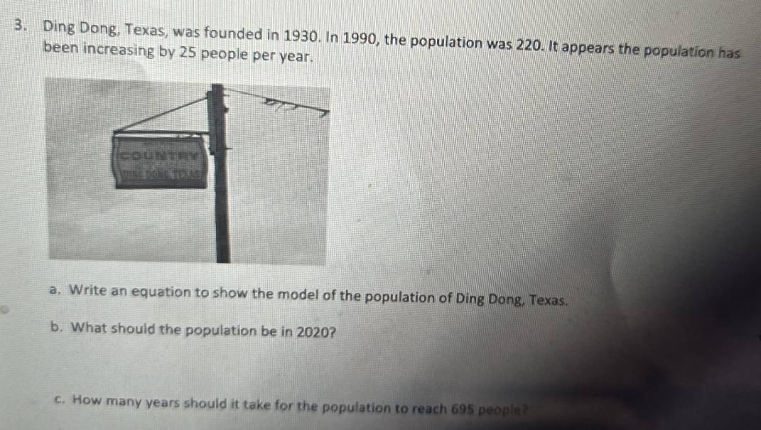 Ding Dong, Texas, was founded in 1930. In 1990, the population was 220. It appears the population has 
been increasing by 25 people per year. 
a. Write an equation to show the model of the population of Ding Dong, Texas. 
b. What should the population be in 2020? 
c. How many years should it take for the population to reach 695 people?