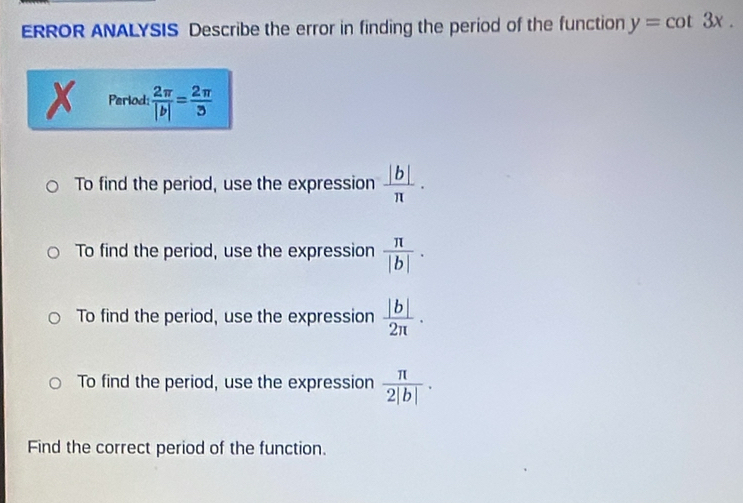 ERROR ANALYSIS Describe the error in finding the period of the function y=cot 3x. 
Period:  2π /|b| = 2π /3 
To find the period, use the expression  |b|/π  .
To find the period, use the expression  π /|b| .
To find the period, use the expression  |b|/2π  .
To find the period, use the expression  π /2|b| . 
Find the correct period of the function.