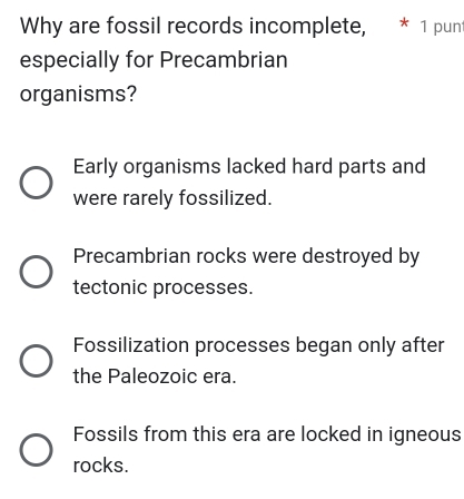 Why are fossil records incomplete, * 1 punt
especially for Precambrian
organisms?
Early organisms lacked hard parts and
were rarely fossilized.
Precambrian rocks were destroyed by
tectonic processes.
Fossilization processes began only after
the Paleozoic era.
Fossils from this era are locked in igneous
rocks.