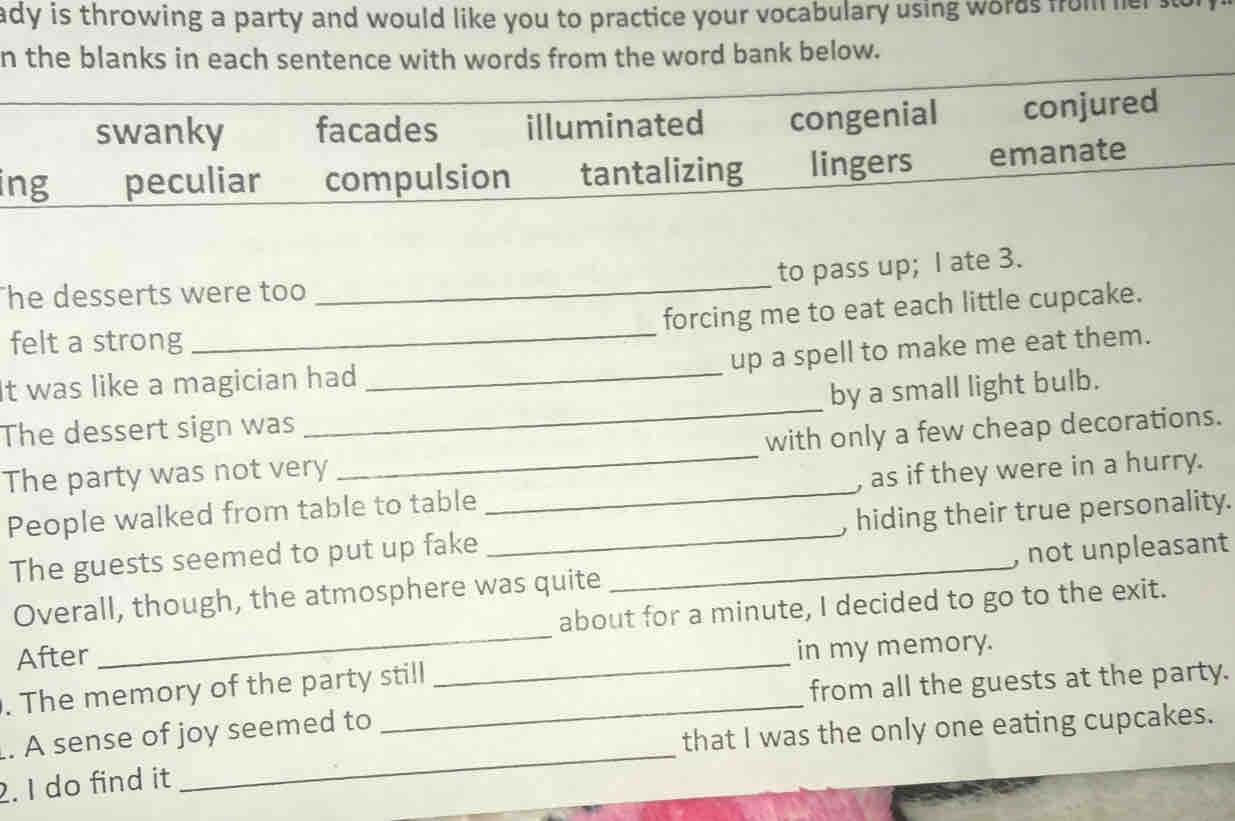 ady is throwing a party and would like you to practice your vocabulary using words from er
n the blanks in each sentence with words from the word bank below.
swanky facades illuminated congenial conjured
ing peculiar compulsion tantalizing lingers emanate
to pass up; I ate 3.
he desserts were too
_
forcing me to eat each little cupcake.
felt a strong
_up a spell to make me eat them.
It was like a magician had_
The dessert sign was _by a small light bulb.
The party was not very _with only a few cheap decorations.
People walked from table to table_ , as if they were in a hurry.
The guests seemed to put up fake __, hiding their true personality.
_
Overall, though, the atmosphere was quite , not unpleasant
about for a minute, I decided to go to the exit.
After
in my memory.
_
. The memory of the party still
_
from all the guests at the party.
_
that I was the only one eating cupcakes.
. A sense of joy seemed to
2. I do find it