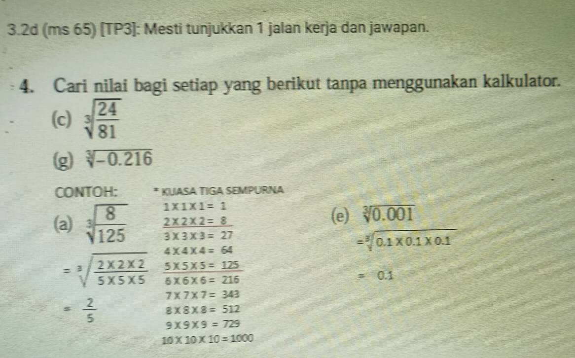 3.2d (ms 65) [TP3]: Mesti tunjukkan 1 jalan kerja dan jawapan. 
4. Cari nilai bagi setiap yang berikut tanpa menggunakan kalkulator. 
(c) sqrt[3](frac 24)81
g sqrt[3](-0.216)
CONTOH: * KUASA TIGA SEMPURNA
1* 1* 1=1
(a) sqrt[3](frac 8)125  (2* 2* 2=8)/3* 3* 3=27 
(e) sqrt[3](0.001)
4* 4* 4=64
=sqrt[3](0.1* 0.1* 0.1)
=sqrt[3](frac 2* 2* 2)5* 5* 5  (5* 5* 5=125)/6* 6* 6=216 
=0.1
7* 7* 7=343
= 2/5 
8* 8* 8=512
9* 9* 9=729
10* 10* 10=1000