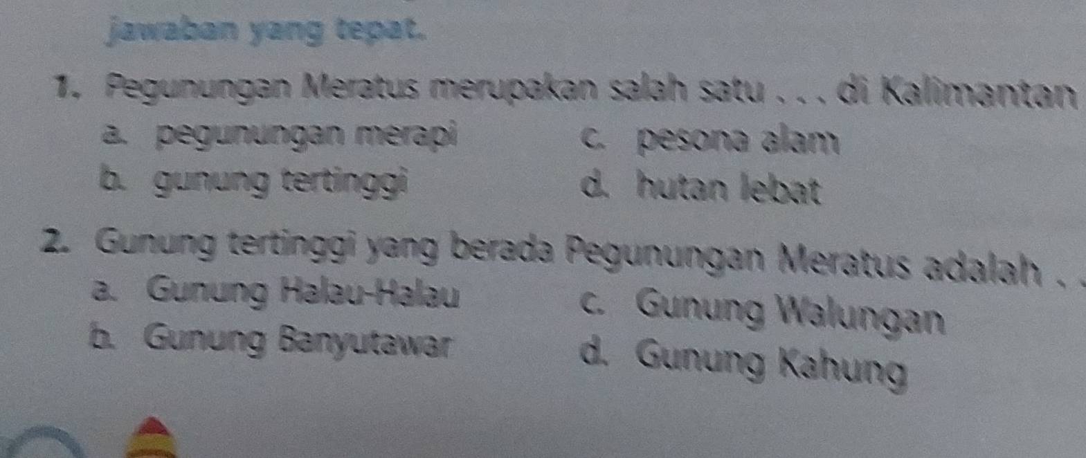 jawaban yang tepat.
1. Pegunungan Meratus merupakan salah satu . . . di Kalimantan
a. pegunungan mérapi c. pesona alam
b. gunung tertinggi d. hutan lebat
2. Gunung tertinggi yang berada Pegunungan Meratus adalah .
a. Gunung Halau-Halau
c. Gunung Walungan
b. Gunung Banyutawar
d. Gunung Kahung