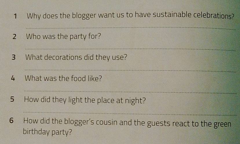 Why does the blogger want us to have sustainable celebrations? 
_ 
2 Who was the party for? 
_ 
3 What decorations did they use? 
_ 
4 What was the food like? 
_ 
5 How did they light the place at night? 
_ 
6 How did the blogger's cousin and the guests react to the green 
birthday party?