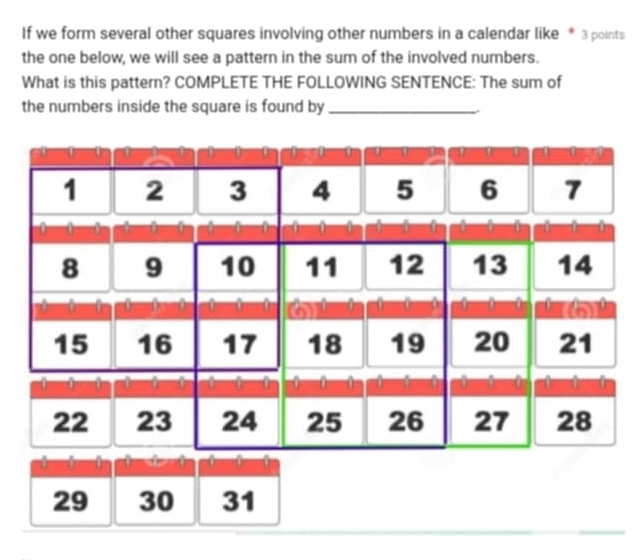 If we form several other squares involving other numbers in a calendar like * 3 points 
the one below, we will see a pattern in the sum of the involved numbers. 
What is this pattern? COMPLETE THE FOLLOWING SENTENCE: The sum of 
the numbers inside the square is found by_
29 30 31