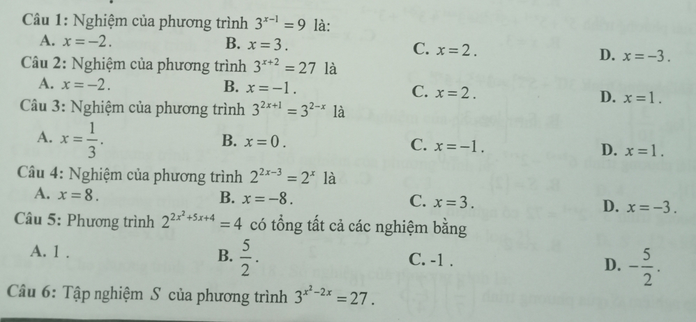 Nghiệm của phương trình 3^(x-1)=9 là:
A. x=-2. B. x=3.
C. x=2.
D. x=-3. 
* Câu 2: Nghiệm của phương trình 3^(x+2)=27 là
A. x=-2. B. x=-1. C. x=2. D. x=1. 
Câu 3: Nghiệm của phương trình 3^(2x+1)=3^(2-x)1a
A. x= 1/3 .
B. x=0. C. x=-1. D. x=1. 
* Câu 4: Nghiệm của phương trình 2^(2x-3)=2^x là
A. x=8. B. x=-8. C. x=3. D. x=-3. 
Câu 5: Phương trình 2^(2x^2)+5x+4=4 có tổng tất cả các nghiệm bằng
A. 1. B.  5/2 . C. -1. D. - 5/2 . 
Câu 6: Tập nghiệm S của phương trình 3^(x^2)-2x=27.