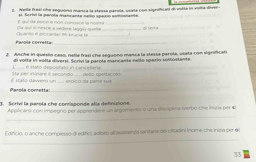 la competenas lecoles 
1. Nelle frasi che seguono manca la stessa parola, usata con significati di volta in volta diver- 
si. Scrivi la parola mancante nello spazio sottostante. 
É qui da poco e non conosce la nostra_ 
Da quí si riesce a vedere laggiû quella _dì terra 
Quanto è piccante! Mi brucia la _1 
Parola corretta:_ 
2. Anche in questo caso, nelle frasi che seguono manca la stessa parola, usata con significati 
di volta in volta diversi. Scrivi la parola mancante nello spazio sottostante. 
L' ...... é stato depositato in cancelleria. 
Sta per iniziare il secondo ...... dello spettacolo. 
É stato davvero un ...... eroico da parte sua 
Parola corretta:_ 
3. Scrivi la parola che corrisponde alla definizione. 
Applicarsi con impegno per apprendere un argomento o una disciplina (verbo che inizia per s) 
_ 
Edificio, o anche complesso di edifici, adibito all'assistenza sanitaria dei cittadini (nome che inizia per ●) 
_ 
33