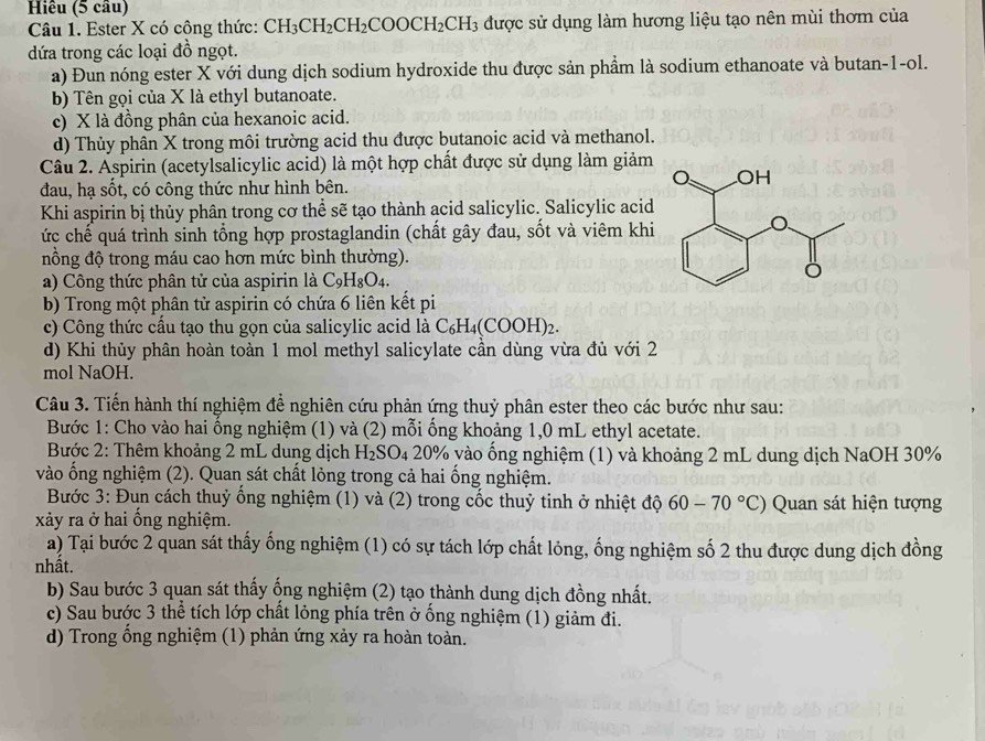 Hiêu (5 cầu)
Câu 1. Ester X có cộng thức: CH_3CH_2CH_2COOCH_2CH_3 được sử dụng làm hương liệu tạo nên mùi thơm của
dứa trong các loại đồ ngọt.
a) Đun nóng ester X với dung dịch sodium hydroxide thu được sản phẩm là sodium ethanoate và butan-1-ol.
b Tên gọi của X là ethyl butanoate.
c) X là đồng phân của hexanoic acid.
d) Thủy phân X trong môi trường acid thu được butanoic acid và methanol.
Câu 2. Aspirin (acetylsalicylic acid) là một hợp chất được sử dụng làm giảm
đau, hạ sốt, có công thức như hình bên.
Khi aspirin bị thủy phân trong cơ thể sẽ tạo thành acid salicylic. Salicylic acid
ức chế quá trình sinh tổng hợp prostaglandin (chất gây đau, sốt và viêm khi
nồng độ trong máu cao hơn mức bình thường).
a) Công thức phân tử của aspirin là C_9H_8O_4.
b) Trong một phân tử aspirin có chứa 6 liên kết pi
c) Công thức cầu tạo thu gọn của salicylic acid là C_6H_4(COOH)_2.
d) Khi thủy phân hoàn toàn 1 mol methyl salicylate cần dùng vừa đủ với 2
mol NaOH.
Câu 3. Tiến hành thí nghiệm để nghiên cứu phản ứng thuỷ phân ester theo các bước như sau:
Bước 1: Cho vào hai ống nghiệm (1) và (2) mỗi ống khoảng 1,0 mL ethyl acetate.
*  Bước 2: Thêm khoảng 2 mL dung dịch H_2SO_4 20° % vào ống nghiệm (1) và khoảng 2 mL dung dịch NaOH 30%
vào ống nghiệm (2). Quan sát chất lỏng trong cả hai ống nghiệm.
Bước 3: Đun cách thuỷ ống nghiệm (1) và (2) trong cốc thuỷ tinh ở nhiệt độ 60-70°C) Quan sát hiện tượng
xảy ra ở hai ổng nghiệm.
a) Tại bước 2 quan sát thấy ống nghiệm (1) có sự tách lớp chất lỏng, ống nghiệm số 2 thu được dung dịch đồng
nhất.
b) Sau bước 3 quan sát thấy ống nghiệm (2) tạo thành dung dịch đồng nhất.
c) Sau bước 3 thể tích lớp chất lỏng phía trên ở ống nghiệm (1) giảm đi.
d) Trong ổng nghiệm (1) phản ứng xảy ra hoàn toàn.