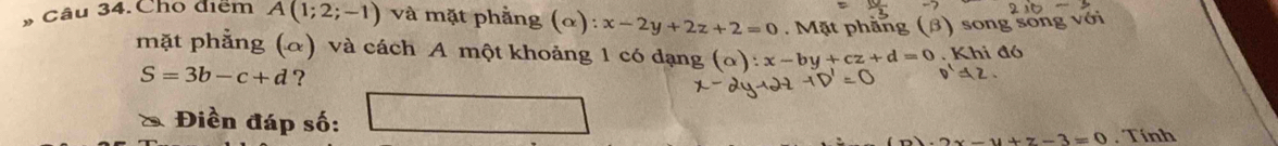 Câu 34.Cho điểm A(1;2;-1) và mặt phẳng (α): x-2y+2z+2=0. Mặt phẳng (β) song song với 
mặt phẳng (α) và cách A một khoảng 1 có dạng a x-by+cz+d=0. Khi đó
S=3b-c+d ? 
* Điền đáp số: □
x-y+z-3=0. Tính