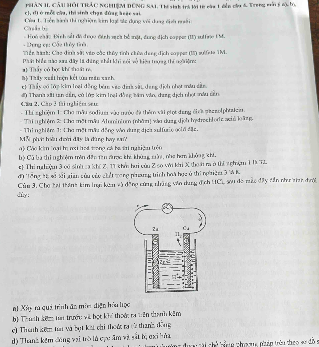 PHẢN II. CÂU HÒI TRÁC NGHIỆM ĐÚNG SAI. Thí sinh trã lời từ câu 1 đến câu 4. Trong mỗi ý a), b),
c), d) ở mỗi câu, thí sinh chọn đúng hoặc sai.
Câu 1. Tiến hành thí nghiệm kim loại tác dụng với dung dịch muối:
Chuẩn bị:
- Hoá chất: Đinh sắt đã được đánh sạch bề mặt, dung dịch copper (II) sulfate 1M.
- Dụng cụ: Cốc thủy tinh.
Tiến hành: Cho đinh sắt vào cốc thủy tinh chứa dung dịch copper (II) sulfate 1M.
Phát biểu nào sau đây là đúng nhất khi nói về hiện tượng thí nghiệm:
a) Thấy có bọt khí thoát ra.
b) Thấy xuất hiện kết tủa màu xanh.
c) Thấy có lớp kim loại đồng bám vào đinh sắt, dung dịch nhạt màu dần.
d) Thanh sắt tan dần, có lớp kim loại đồng bám vào, dung dịch nhạt màu dần.
Câu 2. Cho 3 thí nghiệm sau:
- Thí nghiệm 1: Cho mẫu sodium vào nước đã thêm vài giọt dung dịch phenolphtalein.
- Thí nghiệm 2: Cho một mẫu Aluminium (nhôm) vào dung dịch hydrochloric acid loãng.
- Thí nghiệm 3: Cho một mầu đồng vào dung dịch sulfuric acid đặc.
Mỗi phát biều dưới đây là đúng hay sai?
a) Các kim loại bị oxi hoá trong cả ba thí nghiệm trên.
b) Cả ba thí nghiệm trên đều thu được khí không màu, nhẹ hơn không khí.
c) Thí nghiệm 3 có sinh ra khí Z. Tỉ khối hơi của Z so với khí X thoát ra ở thí nghiệm 1 là 32.
d) Tổng hệ số tối giản của các chất trong phương trình hoá học ở thí nghiệm 3 là 8.
Câu 3. Cho hai thành kim loại kẽm và đồng cùng nhúng vào dung dịch HCl, sau đó mắc dây dẫn như hình dưới
đây:
a) Xảy ra quá trình ăn mòn điện hóa học
b) Thanh kẽm tan trước và bọt khí thoát ra trên thanh kẽm
c) Thanh kẽm tan và bọt khí chỉ thoát ra từ thanh đồng
d) Thanh kẽm đóng vai trò là cực âm và sắt bị oxi hóa
được tái chế bằng phương pháp trên theo sơ đồ s