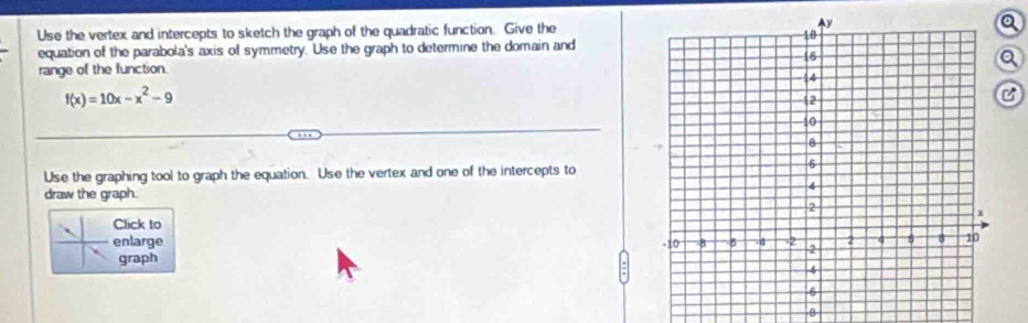 Use the vertex and intercepts to sketch the graph of the quadratic function. Give thea 
equation of the parabola's axis of symmetry. Use the graph to determine the domain and 
range of the function. 
Q
f(x)=10x-x^2-9
C 
Use the graphing tool to graph the equation. Use the vertex and one of the intercepts to 
draw the graph. 
Click to 
enlarge 
graph 
-8