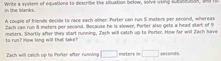 Write a system of equations to describe the situation below, solve using substitution, and fill 
in the blanks. 
A couple of friends decide to race each other. Porter can run 5 meters per second, whereas 
Zach can run 8 meters per second. Because he is slower, Porter also gets a head start of 9
meters. Shortly after they start running, Zach will catch up to Porter. How far will Zach have 
to run? How long will that take? 
Zach will catch up to Porter after running meters in seconds.