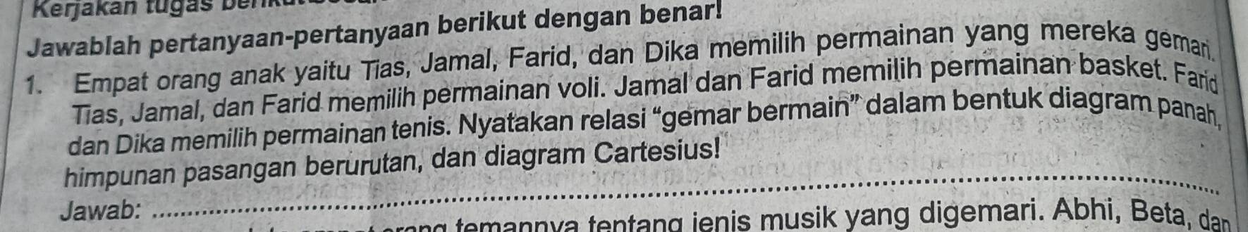 Kerjakán tugás ben 
Jawablah pertanyaan-pertanyaan berikut dengan benar! 
1. Empat orang anak yaitu Tias, Jamal, Farid, dan Dika memilih permainan yang mereka gemar. 
Tias, Jamal, dan Farid memilih permainan voli. Jamal dan Farid memilih permainan basket. Farid 
dan Dika memilih permainan tenis. Nyatakan relasi “gemar bermain” dalam bentuk diagram panah, 
_ 
himpunan pasangan berurutan, dan diagram Cartesius! 
Jawab: 
_ 
temann va tentang ienis musik yang digemari. Abhi, Beta, dan