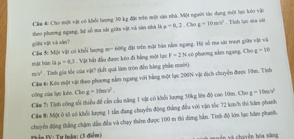 Cho một vật có khối lượng 30 kg đặt trên một sản nhà. Một người tác dụng một lực kéo vật 
theo phương ngang, hệ số ma sát giữa vật và sản nhà là mu =0,2. Cho g=10m/s^2. Tính lực ma sát 
giữa vật và sản? 
Câu 5: Một vật có khối lượng m=600g đặt trên mặt bàn nằm ngang. Hệ số ma sát trượt giữa vật và 
mặt bàn là mu =0,3. Vật bắt đầu được kéo đi bằng một lực F=2N có phương nằm ngang. Cho g=10
m/s^2. Tính gia tốc của vật? (kết quả làm tròn đến hàng phần mười) 
Câu 6: Kéo một vật theo phương nằm ngang với bằng một lực 200N vật dịch chuyển được 10m. Tính 
công của lực kéo. Cho g=10m/s^2. 
Câu 7: Tính công tối thiểu đề cần cầu nâng 1 vật có khối lượng 50kg lên độ cao 10m. Cho g=10m/s^2
Câu 8: Một ô tô có khối lượng 1 tấn đang chuyển động thẳng đều với vận tốc 72 km/h thì hãm phanh 
chuyển động thẳng chậm dần đều và chạy thêm được 100 m thì dừng hẳn. Tính độ lớn lực hãm phanh. 
Phần IV: Tự luân: (3 điễm) vền và chuyền hóa năng