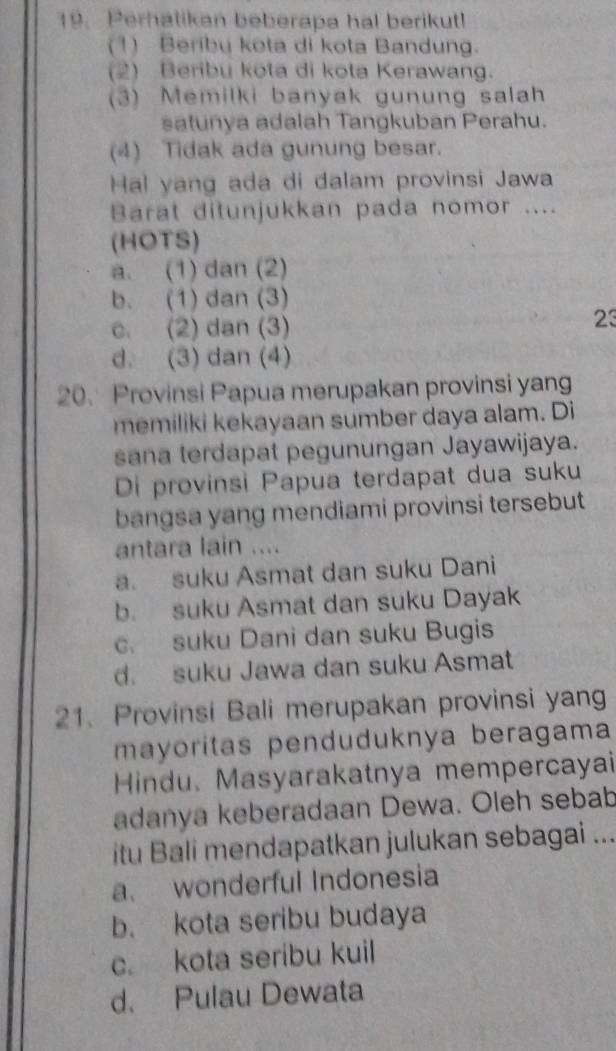 Perhatikan beberapa hal berikut!
(1) Beribu kota di kota Bandung.
(2) Beribu kota di kota Kerawang.
(3) Memilki banyak gunung salah
satunya adalah Tangkuban Perahu.
(4) Tidak ada gunung besar.
Hal yang ada di dalam provinsi Jawa
Barat ditunjukkan pada nomor ....
(HOTS)
a. (1) dan (2)
b. (1) dan (3)
c. (2) dan (3)
23
d. (3) dan (4)
20. Provinsi Papua merupakan provinsi yang
memiliki kekayaan sumber daya alam. Di
sana terdapat pegunungan Jayawijaya.
Di provinsi Papua terdapat dua suku
bangsa yang mendiami provinsi tersebut
antara lain ....
a. suku Asmat dan suku Dani
b. suku Asmat dan suku Dayak
c. suku Dani dan suku Bugis
d. suku Jawa dan suku Asmat
21. Provinsi Bali merupakan provinsi yang
mayoritas penduduknya beragama
Hindu. Masyarakatnya mempercayai
adanya keberadaan Dewa. Oleh sebab
itu Bali mendapatkan julukan sebagai ...
a. wonderful Indonesia
b. kota seribu budaya
c. kota seribu kuil
d. Pulau Dewata