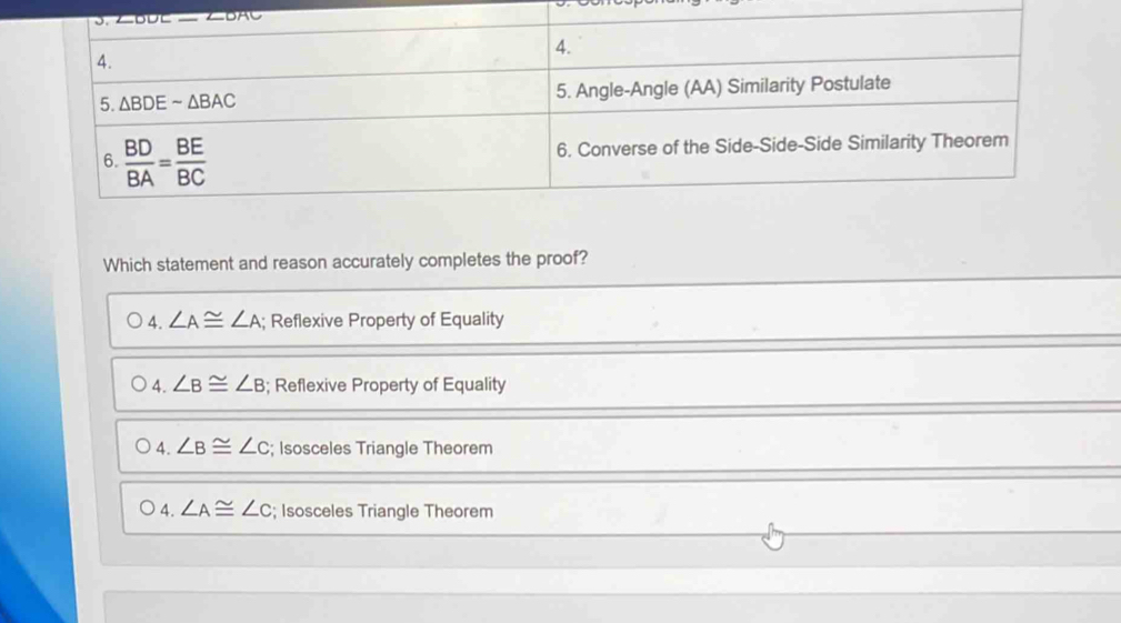 Which statement and reason accurately completes the proof?
A. ∠ A≌ ∠ A; Reflexive Property of Equality
4. ∠ B≌ ∠ B; Reflexive Property of Equality
4. ∠ B≌ ∠ C; Isosceles Triangle Theorem
4. ∠ A≌ ∠ C; Isosceles Triangle Theorem