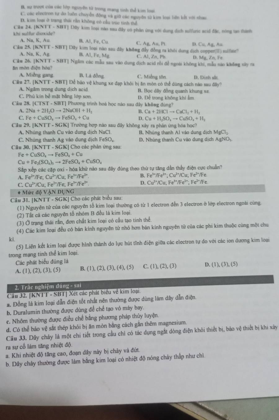 B. sự trượt của các lớp nguyên tử trong mạng tinh thể kim loại
C. các electron tự do luồn chuyển động và giữ các nguyên từ kim loại liên kết với nhau
D. kim loại ở trang thái rần không có cầu trùc tinh thể
Ciu 24. [KNTT - SBT] Dãy kim loại nào sau đây có phần ứng với dung dịch sulfuric acid đặc, nông tạo thành
khi sulfur dioxide?
A. Na, K, Au B. Al, Fe, Cu C. Ag, Au, Pt. D. Cu,Ag. Au
Câu 25. [ KNTT-S SBT] Dãy kim loại nào sau đây không đầy đồng ra khỏi dung dịch copper(II) sulfate?
A. Na, K, Ag B. Al, Fe, Mg C. Al, Zn, Pb D. Mg, Zn, Fe
Cu 26. [KNTT - SBT] Ngâm các mẫu sau vào dung dịch acid rồi để ngoài không khi, mẫu nào không xây ra
ăn mòn điện hóa?
A. Miếng gang. B. Là đồng. C. Miếng tôn D. Đinh sắt
Câu 27. | (KNTT-SBT) Để bảo vệ khung xe đạp khỏi bị ăn mòn có thể dùng cách nào sau đây?
A. Ngâm trong dung dịch acid B. Bọc dây đồng quanh khung xe
C. Phủ kín bề mặt bằng lớp sơn. D. Để trong không khi ẩm
Câu 28. [CTST - SBT] Phương trình hoá học nào sau đây không đùng?
A. 2Na+2H_2Oto 2NaOH+H_2 B. Ca+2HClto CaCl_2+H_2
C. Fe+CuSO_4to FeSO_4+Cu D. Cu+H_2SO_4to CuSO_4+H_2
Câu 29.|KNTT-SGK| Trường hợp nào sau đây không xảy ra phản ứng hóa học?
A. Nhúng thanh Cu vào dung dịch NaCl. B. Nhúng thanh Al vào dung dịch MgCl_2
C. Nhúng thanh Ag vào dung dịch FeSO_4 D. Nhúng thanh Cu vào dung dịch AgNO₃.
Câu 30. [1 XNTT-SGK [] Cho các phản ứng sau:
Fe+CuSO_4to FeSO_4+Cu
Cu+Fe_2(SO_4)_3to 2FeSO_4+CuSO_4
Sắp xếp các cặp oxi - hóa khử nào sau đây đúng theo thứ tự tăng dần thấy điện cực chuẩn?
A. Fe^(2+)/Fe;Cu^(2+)/Cu;Fe^(3+)/Fe^(2+). B. Fe^(3+)/Fe^(2+);Cu^(2+)/Cu;Fe^(2+)/Fe.
C. Cu^(2+)/Cu;Fe^(2+)/Fe;Fe^(3+)/Fe^(2+).
D. Cu^(2+)/Cu;Fe^(3+)/Fe^(2+);Fe^(2+)/Fe.
* Mức độ VậN DỤNG
Câu 31. [KNTT - SGK] Cho các phát biểu sau:
(1) Nguyên tử của các nguyên tố kim loại thường có từ 1 electron đến 3 electron ở lớp electron ngoài cùng.
(2) Tất cả các nguyên tố nhóm B đều là kim loại.
(3) Ở trạng thái rắn, đơn chất kim loại có cấu tạo tinh thể.
(4) Các kim loại đều có bán kính nguyên tử nhỏ hơn bán kính nguyên tử của các phi kim thuộc cùng một chu
ki.
(5) Liên kết kim loại được hình thành do lực hút tĩnh điện giữa các electron tự do với các ion dương kim loại
trong mạng tinh thể kim loại.
Các phát biểu đúng là
A. (1), (2), (3), (5) B. (1) (2),(3),(4),(5) C. (1),(2),(3) D. (1),(3),(5)
2. Trắc nghiệm đúng - sai
Câu 32. [KNTT - SBT] Xét các phát biểu về kim loại.
a. Đồng là kim loại dẫn điện tốt nhất nên thường được dùng làm dây dẫn điện.
b. Duralumin thường được dùng để chế tạo vỏ máy bay.
c. Nhôm thường được điều chế bằng phương pháp thủy luyện.
d. Có thể bảo vệ sắt thép khỏi bị ăn mòn bằng cách gắn thêm magnesium.
Câu 33. Dây chảy là một chi tiết trong cầu chì có tác dụng ngắt dòng điện khỏi thiết bị, bảo vệ thiết bị khi xảy
ra sự cố làm tăng nhiệt độ.
a. Khi nhiệt độ tăng cao, đoạn dây này bị chảy và đứt.
b. Dây chảy thường được làm bằng kim loại có nhiệt độ nóng chảy thấp như chì.