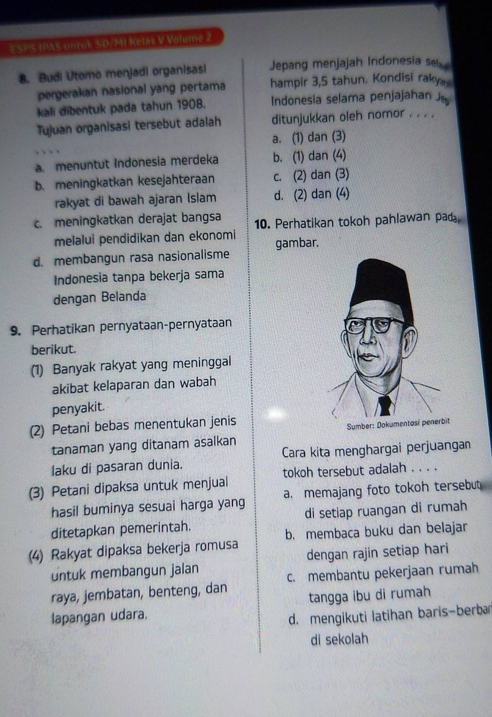 ESPS IPAS untuk SD/MI Kelas V Volume 2
8. Budi Utomo menjadi organisasi Jepang menjajah Indonesia sel
pergerakan nasional yang pertama hampir 3,5 tahun. Kondisi raky 
kali dibentuk pada tahun 1908. Indonesia selama penjajahan J
Tujuan organisasi tersebut adalah ditunjukkan oleh nomor . . . .
a. (1) dan (3)
a. menuntut Indonesia merdeka b. (1) dan (4)
b. meningkatkan kesejahteraan c. (2) dan (3)
rakyat di bawah ajaran Islam d. (2) dan (4)
c. meningkatkan derajat bangsa 10. Perhatikan tokoh pahlawan pad₈
melalui pendidikan dan ekonomi gambar.
d. membangun rasa nasionalisme
Indonesia tanpa bekerja sama
dengan Belanda
9. Perhatikan pernyataan-pernyataan
berikut.
(1) Banyak rakyat yang meninggal
akibat kelaparan dan wabah
penyakit.
(2) Petani bebas menentukan jenis
tanaman yang ditanam asalkan
Cara kita menghargai perjuangan
laku di pasaran dunia.
tokoh tersebut adalah . . . .
(3) Petani dipaksa untuk menjual
hasil buminya sesuai harga yang a. memajang foto tokoh tersebut
di setiap ruangan di rumah
ditetapkan pemerintah.
b. membaca buku dan belajar
(4) Rakyat dipaksa bekerja romusa
dengan rajin setiap hari
untuk membangun jalan
c. membantu pekerjaan rumah
raya, jembatan, benteng, dan
tangga ibu di rumah
lapangan udara.
d. mengikuti latihan baris-berbar
di sekolah