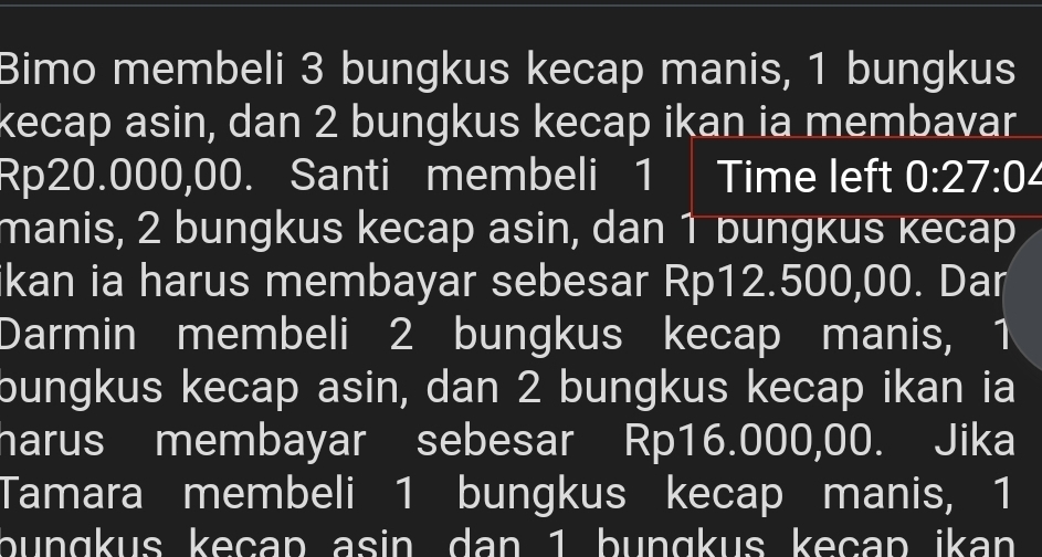 Bimo membeli 3 bungkus kecap manis, 1 bungkus 
kecap asin, dan 2 bungkus kecap ikan ia membavar
Rp20.000,00. Santi membeli 1 Time left 0:27:0 I 
manis, 2 bungkus kecap asin, dan 1 bungkus кecap 
ikan ia harus membayar sebesar Rp12.500,00. Dar 
Darmin membeli 2 bungkus kecap manis, 1
bungkus kecap asin, dan 2 bungkus kecap ikan ia 
harus membayar sebesar Rp16.000,00. Jika 
Tamara membeli 1 bungkus kecap manis, 1
bungkus keçap asin dan 1 bunɑkus keçap ikan