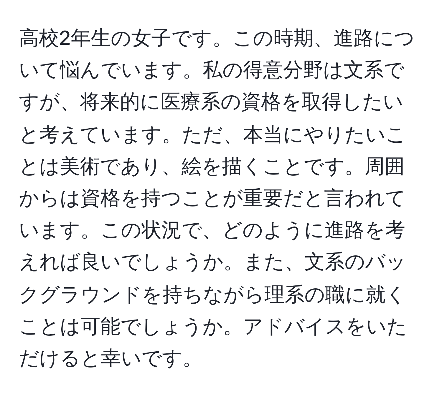 高校2年生の女子です。この時期、進路について悩んでいます。私の得意分野は文系ですが、将来的に医療系の資格を取得したいと考えています。ただ、本当にやりたいことは美術であり、絵を描くことです。周囲からは資格を持つことが重要だと言われています。この状況で、どのように進路を考えれば良いでしょうか。また、文系のバックグラウンドを持ちながら理系の職に就くことは可能でしょうか。アドバイスをいただけると幸いです。