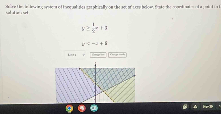 Solve the following system of inequalities graphically on the set of axes below. State the coordinates of a point in t
solution set.
y≥  1/2 x+3
y
Line 2 Change line Change shade
Nov