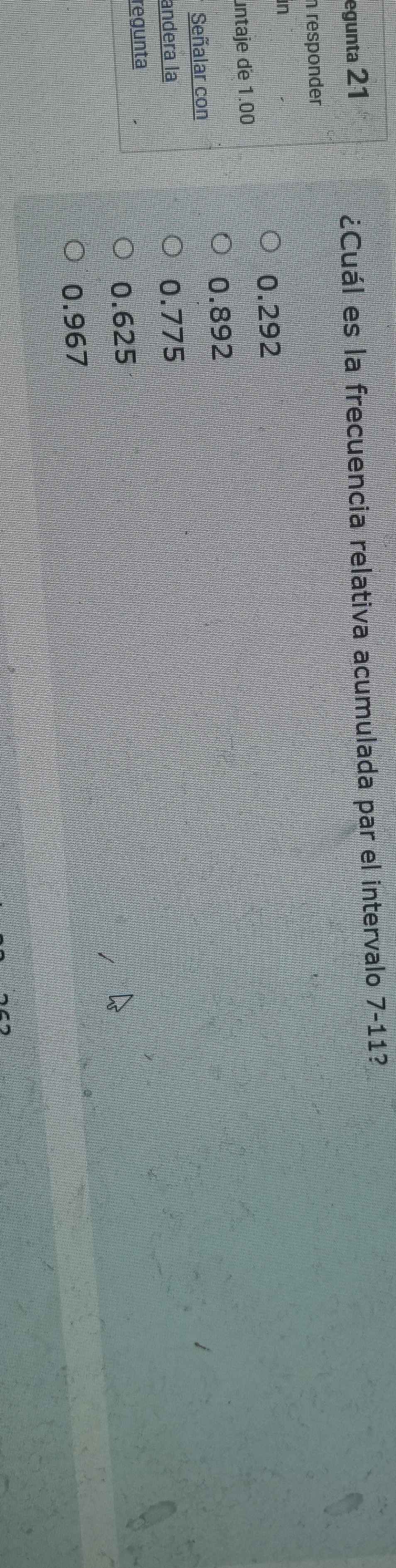 egunta 21
¿Cuál es la frecuencia relativa acumulada par el intervalo 7-11?
n responder 
in
0.292
untaje de 1.00
0.892
Señalar con
andera la 0.775
regunta
0.625
0.967