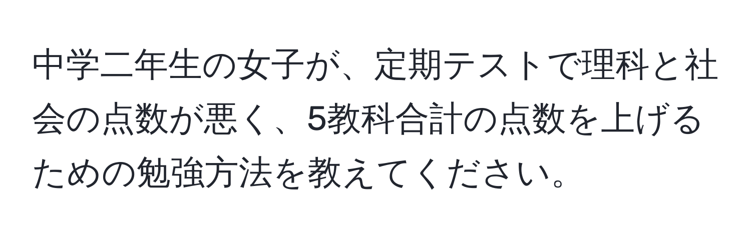 中学二年生の女子が、定期テストで理科と社会の点数が悪く、5教科合計の点数を上げるための勉強方法を教えてください。