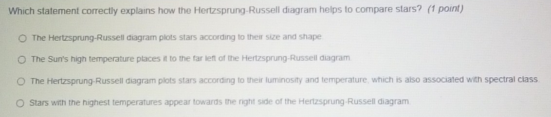 Which statement correctly explains how the Hertzsprung-Russell diagram helps to compare stars? (1 point)
The Hertzsprung-Russell diagram plots stars according to their size and shape
The Sun's high temperature places it to the far left of the Hertzsprung-Russell diagram.
The Hertzsprung-Russell diagram plots stars according to their luminosity and temperature, which is also associated with spectral class.
Stars with the highest temperatures appear towards the right side of the Hertzsprung-Russell diagram.