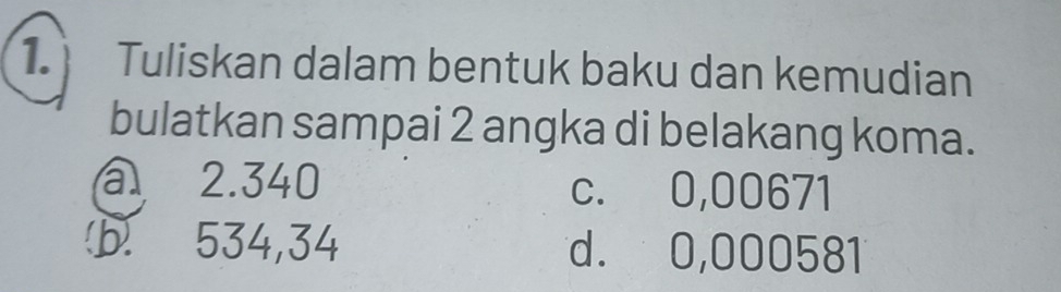 Tuliskan dalam bentuk baku dan kemudian
bulatkan sampai 2 angka di belakang koma.
a 2.340 c. 0,00671
b. 534,34 d. 0,000581