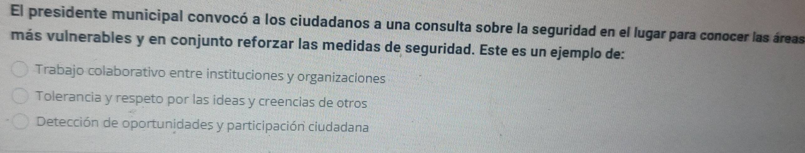 El presidente municipal convocó a los ciudadanos a una consulta sobre la seguridad en el lugar para conocer las áreas
más vulnerables y en conjunto reforzar las medidas de seguridad. Este es un ejemplo de:
Trabajo colaborativo entre instituciones y organizaciones
Tolerancia y respeto por las ideas y creencias de otros
Detección de oportunidades y participación ciudadana