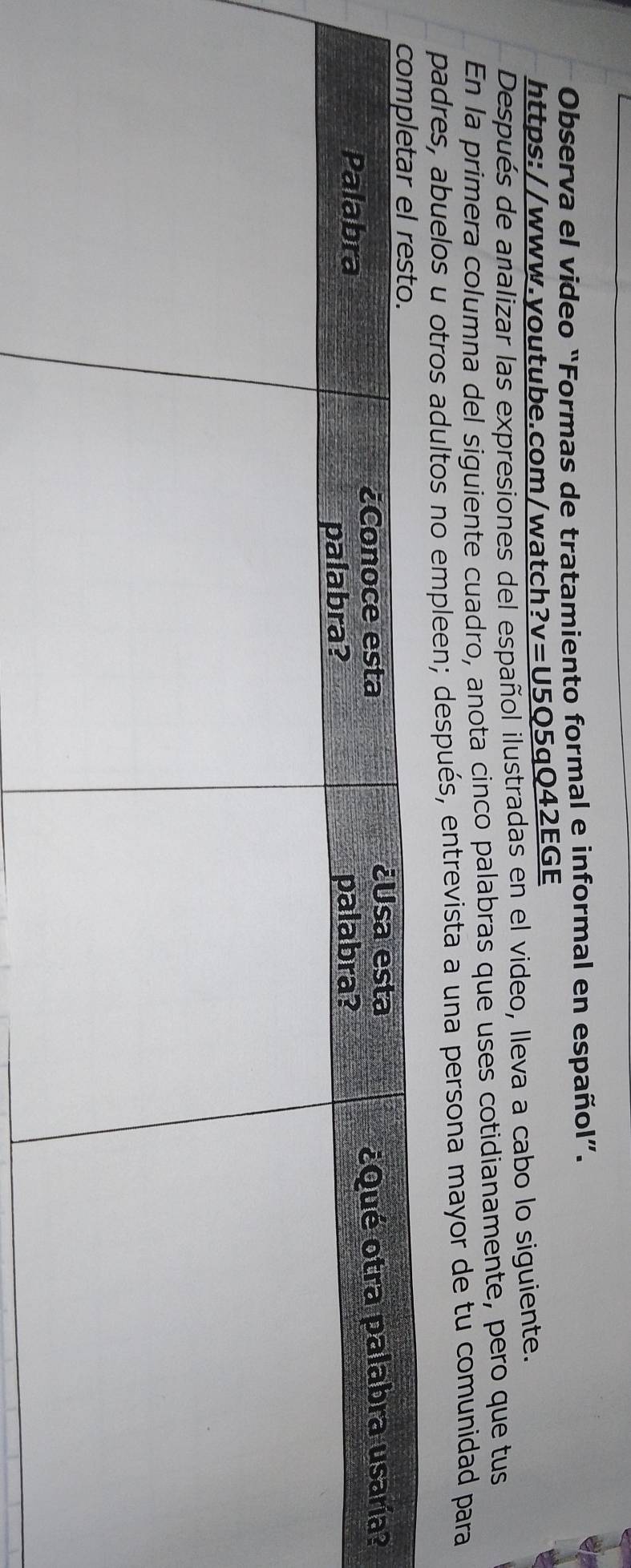 Observa el video “Formas de tratamiento formal e informal en español”. 
https://www.youtube.com/watch _ ?v=U5Q5qQ42EG E 
Después de analizar las expresiones del español ilustradas en el video, lleva a cabo lo siguiente. 
En la primera columna del siguiente cuadro, anota cinco palabras que uses cotidianamente, pero que tus 
padres, abuelos u otros adultos no empleen; después, entrevista a una persona mayor de tu comunidad para