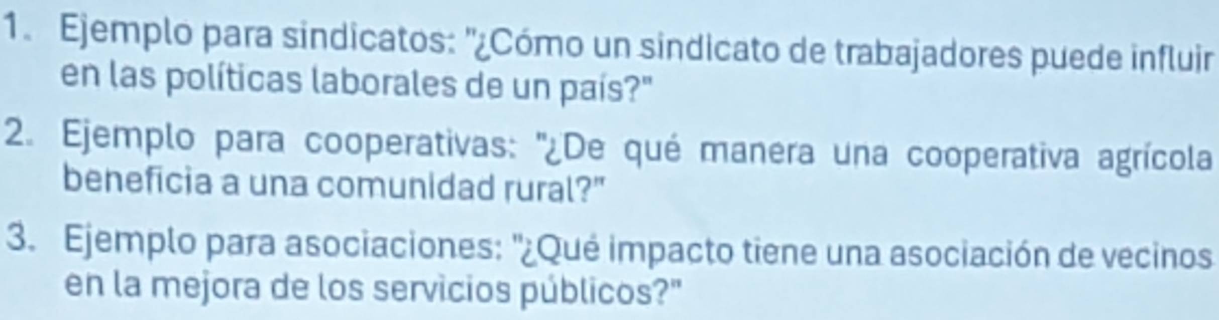 Ejemplo para sindicatos: "¿Cómo un sindicato de trabajadores puede influir 
en las políticas laborales de un país?" 
2. Ejemplo para cooperativas: ''¿De qué manera una cooperativa agrícola 
beneficia a una comunidad rural?" 
3. Ejemplo para asociaciones: '¿Qué impacto tiene una asociación de vecinos 
en la mejora de los servicios públicos?"