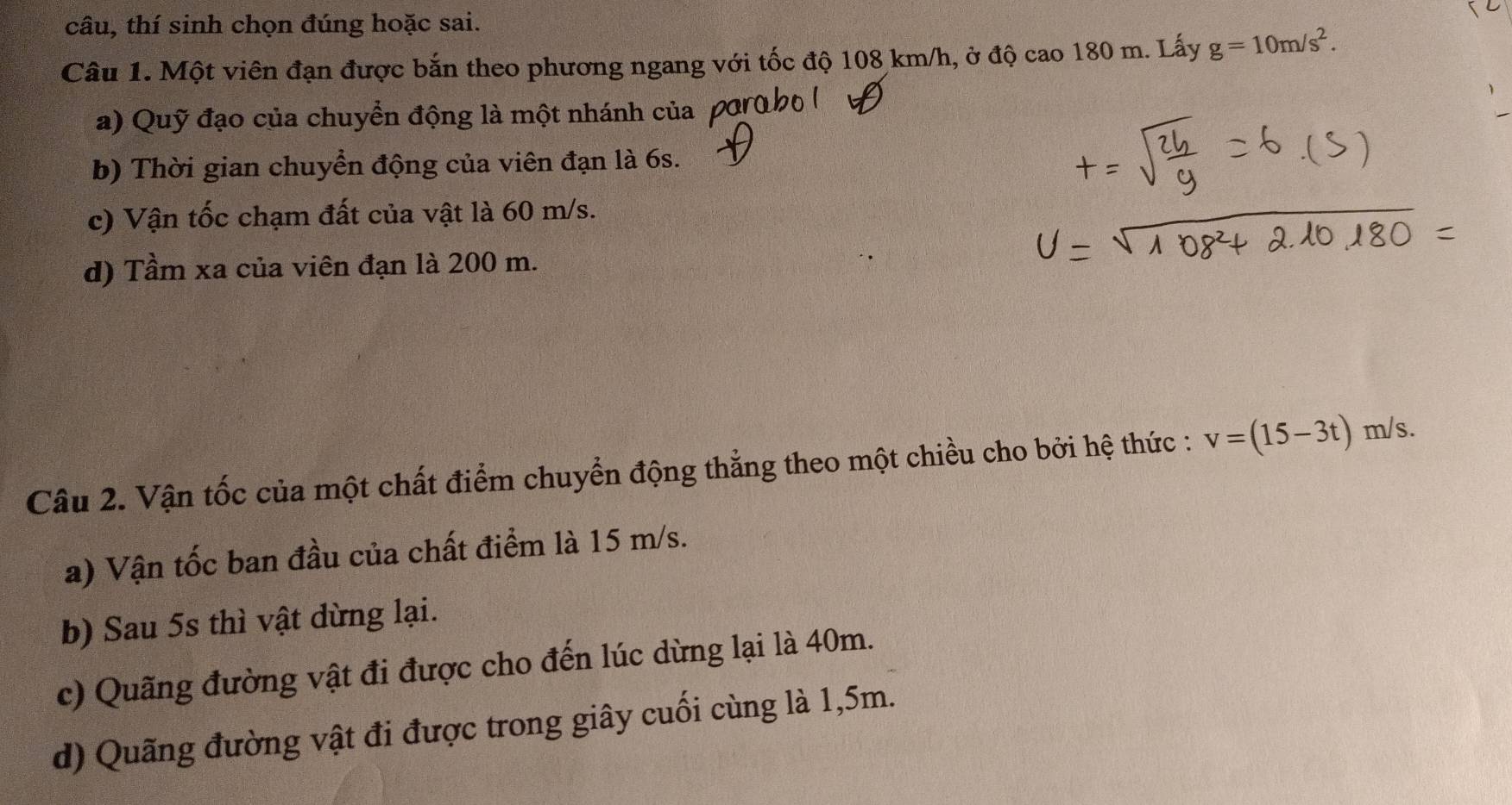 câu, thí sinh chọn đúng hoặc sai.
Câu 1. Một viên đạn được bắn theo phương ngang với tốc độ 108 km/h, ở độ cao 180 m. Lấy g=10m/s^2. 
a) Quỹ đạo của chuyển động là một nhánh của
b) Thời gian chuyển động của viên đạn là 6s.
c) Vận tốc chạm đất của vật là 60 m/s.
d) Tầm xa của viên đạn là 200 m.
Câu 2. Vận tốc của một chất điểm chuyển động thẳng theo một chiều cho bởi hệ thức : v=(15-3t) m/s.
a) Vận tốc ban đầu của chất điểm là 15 m/s.
b) Sau 5s thì vật dừng lại.
c) Quãng đường vật đi được cho đến lúc dừng lại là 40m.
d) Quãng đường vật đi được trong giây cuối cùng là 1,5m.