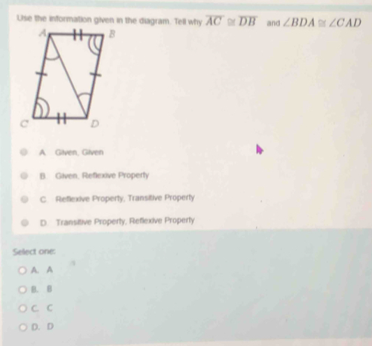 Use the information given in the diagram. Tell why overline AC≌ overline DB and ∠ BDA≌ ∠ CAD
A Gilven, Gilven
B. Gilven, Reflexive Property
C. Reflexive Property, Transitive Property
D. Transitive Property, Reflexive Property
Select one:
A. A
B. B
C. C
D. D