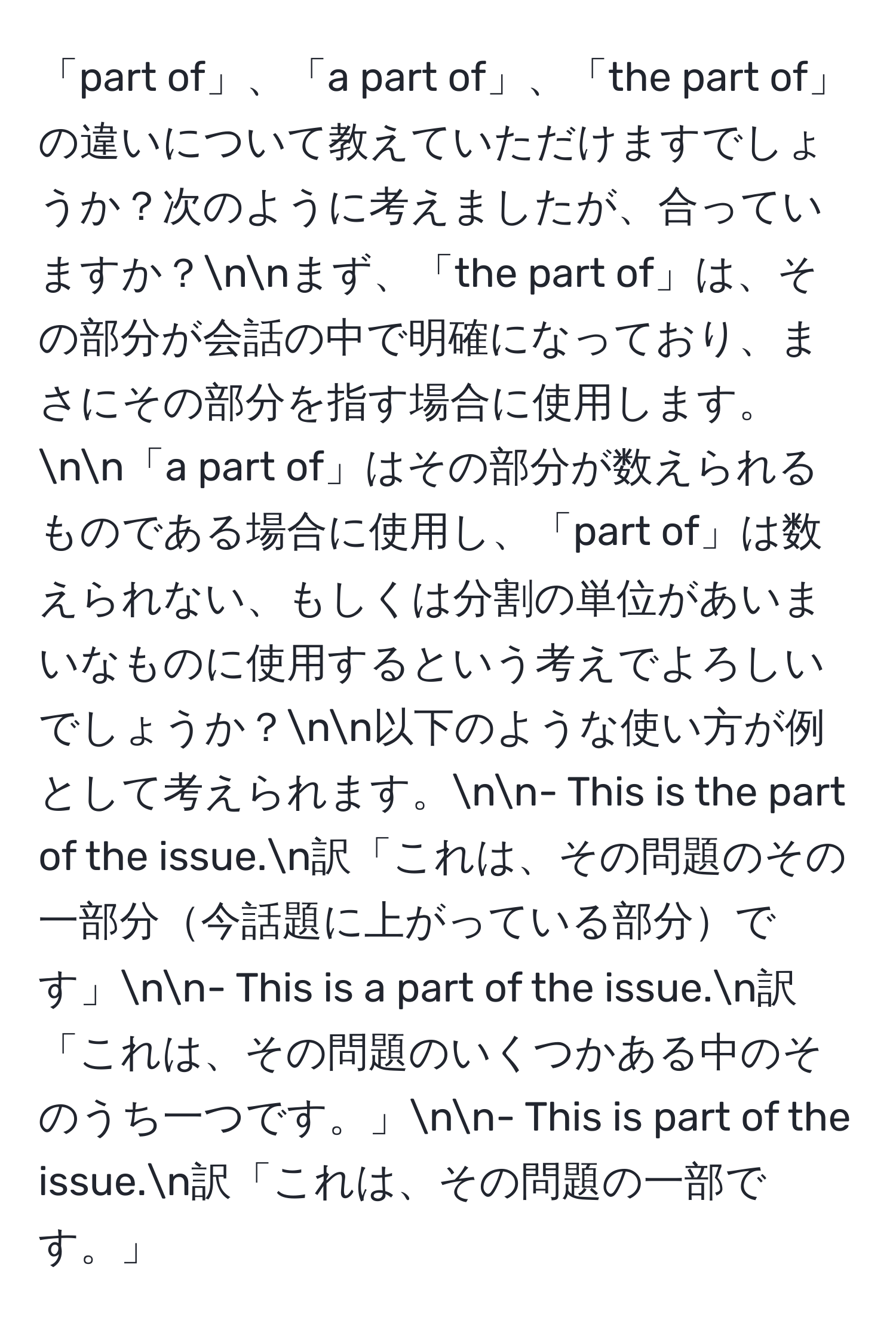 「part of」、「a part of」、「the part of」の違いについて教えていただけますでしょうか？次のように考えましたが、合っていますか？nnまず、「the part of」は、その部分が会話の中で明確になっており、まさにその部分を指す場合に使用します。nn「a part of」はその部分が数えられるものである場合に使用し、「part of」は数えられない、もしくは分割の単位があいまいなものに使用するという考えでよろしいでしょうか？nn以下のような使い方が例として考えられます。nn- This is the part of the issue.n訳「これは、その問題のその一部分今話題に上がっている部分です」nn- This is a part of the issue.n訳「これは、その問題のいくつかある中のそのうち一つです。」nn- This is part of the issue.n訳「これは、その問題の一部です。」