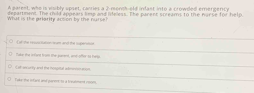 A parent, who is visibly upset, carries a 2-month-old infant into a crowded emergency
department. The child appears limp and lifeless. The parent screams to the nurse for help.
What is the priority action by the nurse?
Call the resuscitation team and the supervisor.
Take the infant from the parent, and offer to help.
Call security and the hospital administration.
Take the infant and parent to a treatment room.