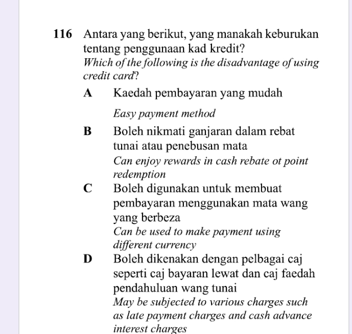 116 Antara yang berikut, yang manakah keburukan
tentang penggunaan kad kredit?
Which of the following is the disadvantage of using
credit card?
A Kaedah pembayaran yang mudah
Easy payment method
B Boleh nikmati ganjaran dalam rebat
tunai atau penebusan mata
Can enjoy rewards in cash rebate ot point
redemption
C Boleh digunakan untuk membuat
pembayaran menggunakan mata wang
yang berbeza
Can be used to make payment using
different currency
D Boleh dikenakan dengan pelbagai caj
seperti caj bayaran lewat dan caj faedah
pendahuluan wang tunai
May be subjected to various charges such
as late payment charges and cash advance
interest charges