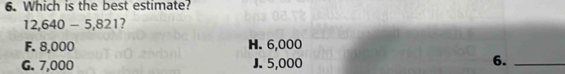 Which is the best estimate?
12,640-5,821
F. 8,000 H. 6,000
G. 7,000 J. 5,000
6._