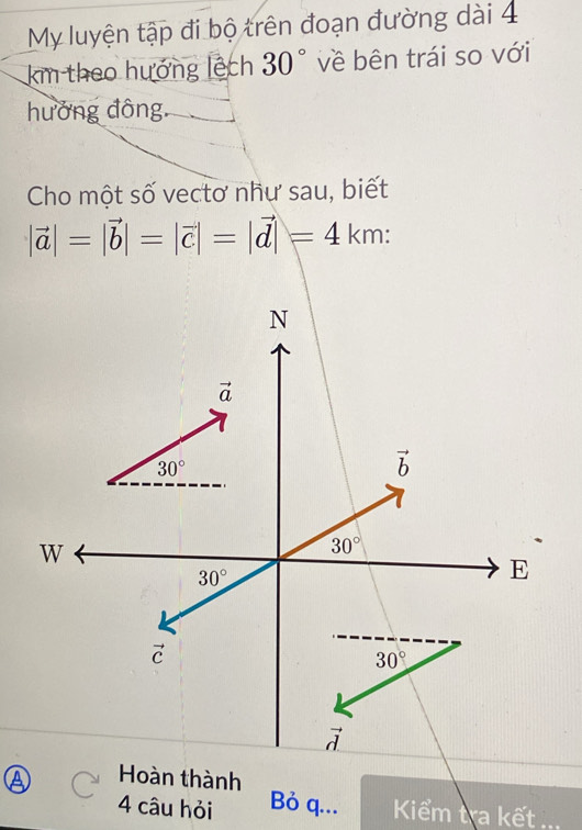 My luyện tập đi bộ trên đoạn đường dài 4
km theo hướng lệch 30° về bên trái so với
hưởng đông.
Cho một số vectơ nhự sau, biết
|vector a|=|vector b|=|vector c|=|vector d|=4km:
Hoàn thành
4 câu hỏi Bỏ q...  Kiểm tra kết ._