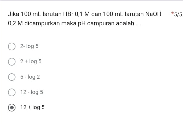 Jika 100 mL larutan HBr 0,1 M dan 100 mL larutan NaOH * 5/5
0,2 M dicampurkan maka pH campuran adalah.....
2-log 5
2+log 5
5-log 2
12-log 5
12+log 5