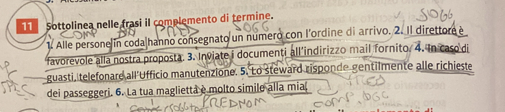 Sottolinea nelle frasi il complemento di termine. 
1. Alle persone in coda|hanno consegnato un numero con l’ordine di arrivo. 2. Il direttore è 
favorevole alla nostra proposta. 3. Inviate i documenti all’indirizzo mail fornito. 4. In caso di 
guasti, telefonare all’Ufficio manutenzione. 5. Lo steward risponde gentilmente alle richieste 
dei passeggeri. 6. La tua maglietta è molto simile alla mia,