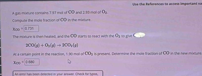 Use the References to access important va 
A gas mixture contains 7.97 mol of CO and 2.93 mol of O_2. 
Compute the mole fraction of CO in the mixture.
X_CO=0.731
The mixture is then heated, and the CO starts to react with the O_2 to give C
2CO(g)+O_2(g)to 2CO_2(g)
At a certain point in the reaction, 1.90 mol of CO_2 is present. Determine the mole fraction of CO in the new mixture
X_CO= 
An error has been detected in your answer. Check for typos,