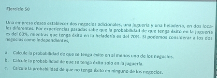 Una empresa desea establecer dos negocios adicionales, una juguería y una heladería, en dos loca- 
les diferentes. Por experiencias pasadas sabe que la probabilidad de que tenga éxito en la juguería 
es del 60%, mientras que tenga éxito en la heladería es del 70%. Si podemos considerar a los dos 
negocios como independientes, 
a. Calcule la probabilidad de que se tenga éxito en al menos uno de los negocios. 
b. Calcule la probabilidad de que se tenga éxito solo en la juguería. 
c. Calcule la probabilidad de que no tenga éxito en ninguno de los negocios.