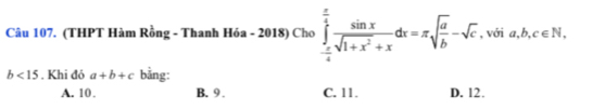 (THPT Hàm Rồng - Thanh Hóa - 2018) Cho ∈tlimits _- π /4 ^ π /4  sin x/sqrt(1+x^2)+x dx=π sqrt(frac a)b-sqrt(c) , với a,b,c∈ N
b<15</tex> . Khi đó a+b+c bằng:
A. 10. B. 9. C. 11. D. 12.