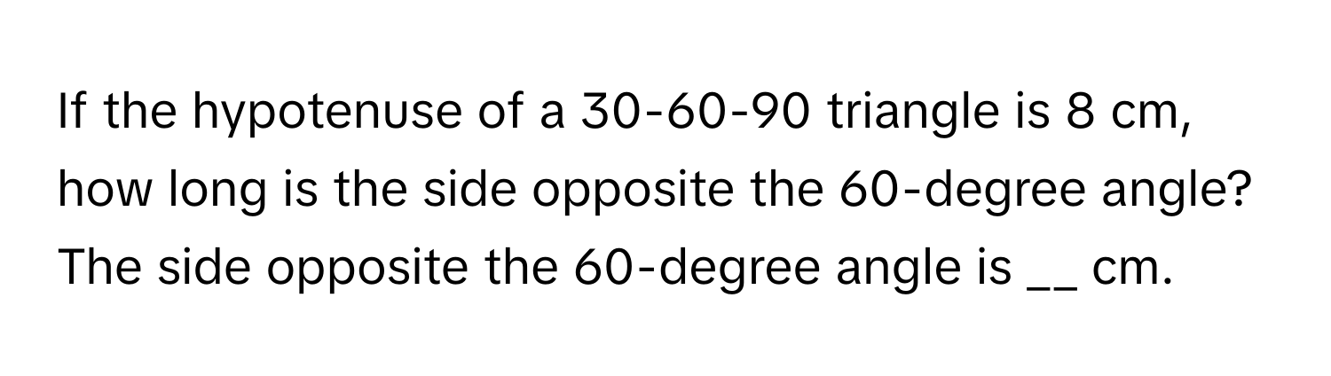 If the hypotenuse of a 30-60-90 triangle is 8 cm, how long is the side opposite the 60-degree angle? 
The side opposite the 60-degree angle is __ cm.