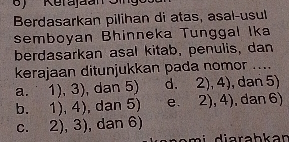 Kerajaan Singo
Berdasarkan pilihan di atas, asal-usul
semboyan Bhinneka Tunggal Ika
berdasarkan asal kitab, penulis, dan
kerajaan ditunjukkan pada nomor ....
a. 1),3) , dan 5) d. 2),4) , dan 5)
b. 1),4) , dan 5) e. 2),4) , dan 6)
C. 2),3) , dan 6)
an a m i diarahkan