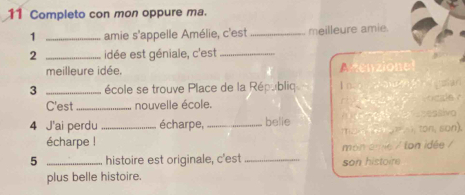 Completo con mon oppure ma. 
1 _amie s'appelle Amélie, c'est _meilleure amie. 
2 _idée est géniale, c'est_ 
meilleure idée. Aenzionel 
3 _école se trouve Place de la Républiq I n. 
g ar 
ocale ? 
C'est _nouvelle école. 
4 J'ai perdu _écharpe, _belie ecessivo 
mant t ton, son). 
écharpe ! 
mon eme / ton idée / 
5 _histoire est originale, c'est_ 
son histoire 
plus belle histoire.