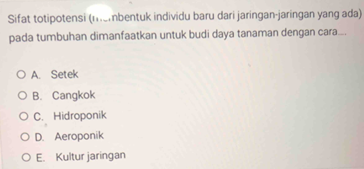 Sifat totipotensi (membentuk individu baru dari jaringan-jaringan yang ada)
pada tumbuhan dimanfaatkan untuk budi daya tanaman dengan cara....
A. Setek
B. Cangkok
C. Hidroponik
D. Aeroponik
E. Kultur jaringan