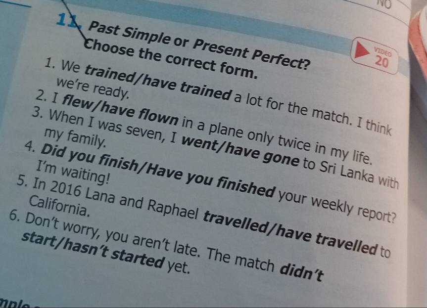 NQ 
11 Past Simple or Present Perfect? 
VIDEO 
Choose the correct form.
20
we're ready. 
1. We trained/have trained a lot for the match. I think 
2. I flew/have flown in a plane only twice in my life 
my family. 
3. When I was seven, I went/have gone to Sri Lanka with 
I'm waiting! 
4. Did you finish/Have you finished your weekly report? 
California. 
5. In 2016 Lana and Raphael travelled/have travelled to 
6. Don't worry, you aren't late. The match didn't 
start/hasn’t started yet.